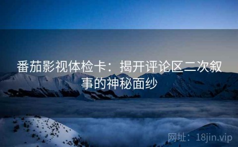 番茄影视体检卡：揭开评论区二次叙事的神秘面纱