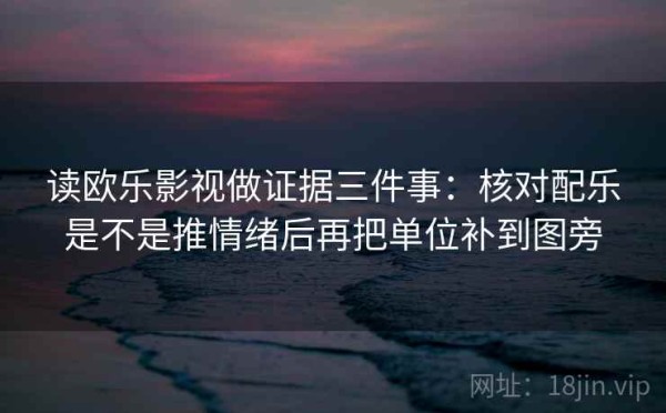 读欧乐影视做证据三件事：核对配乐是不是推情绪后再把单位补到图旁