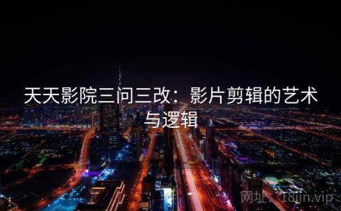 天天影院三问三改：影片剪辑的艺术与逻辑