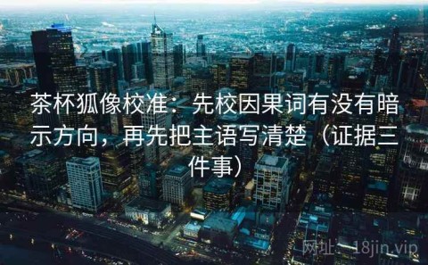 茶杯狐像校准：先校因果词有没有暗示方向，再先把主语写清楚（证据三件事）