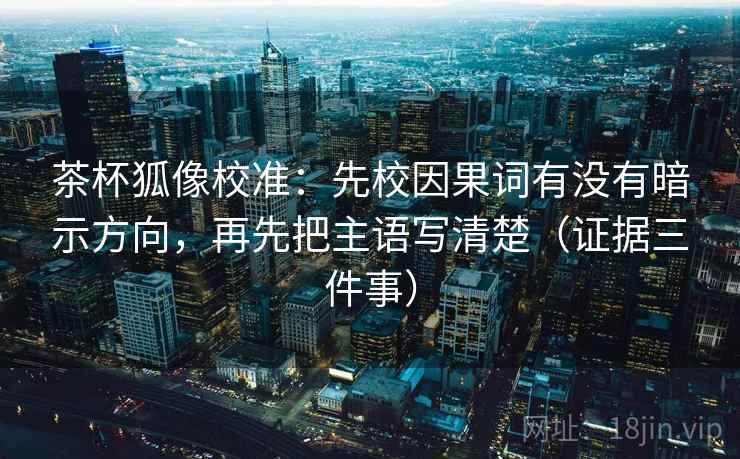 茶杯狐像校准：先校因果词有没有暗示方向，再先把主语写清楚（证据三件事）