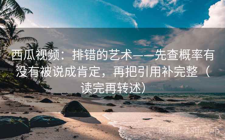 西瓜视频：排错的艺术——先查概率有没有被说成肯定，再把引用补完整（读完再转述）