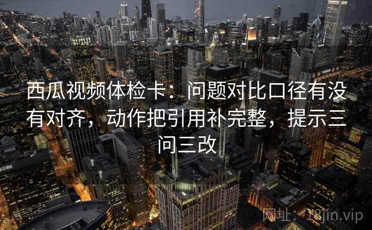 西瓜视频体检卡:问题对比口径有没有对齐,动作把引用补完整,提示三问三改 西瓜视频体检卡:问题对比口径有没有对齐,动作把引用补完整,提示三问三改