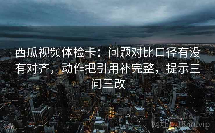 西瓜视频体检卡:问题对比口径有没有对齐,动作把引用补完整,提示三问三改 西瓜视频体检卡:问题对比口径有没有对齐,动作把引用补完整,提示三问三改