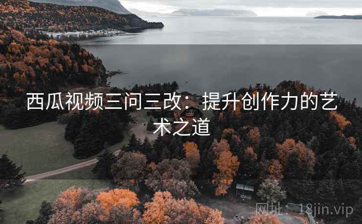 西瓜视频三问三改:提升创作力的艺术之道 西瓜视频三问三改:提升创作力的艺术之道