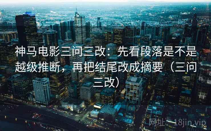 神马电影三问三改:先看段落是不是越级推断,再把结尾改成摘要(三问三改) 神马电影三问三改:先看段落是不是越级推断,再把结尾改成摘要(三问三改)