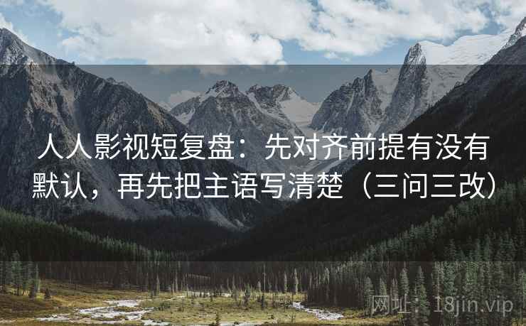 人人影视短复盘:先对齐前提有没有默认,再先把主语写清楚(三问三改) 人人影视短复盘:先对齐前提有没有默认,再先把主语写清楚(三问三改)
