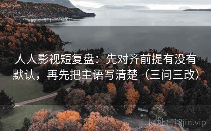 人人影视短复盘:先对齐前提有没有默认,再先把主语写清楚(三问三改) 人人影视短复盘:先对齐前提有没有默认,再先把主语写清楚(三问三改)