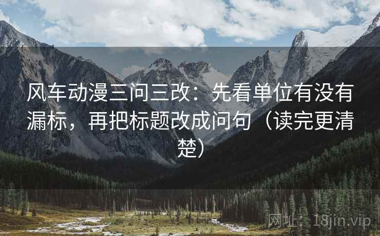 风车动漫三问三改：先看单位有没有漏标，再把标题改成问句（读完更清楚）