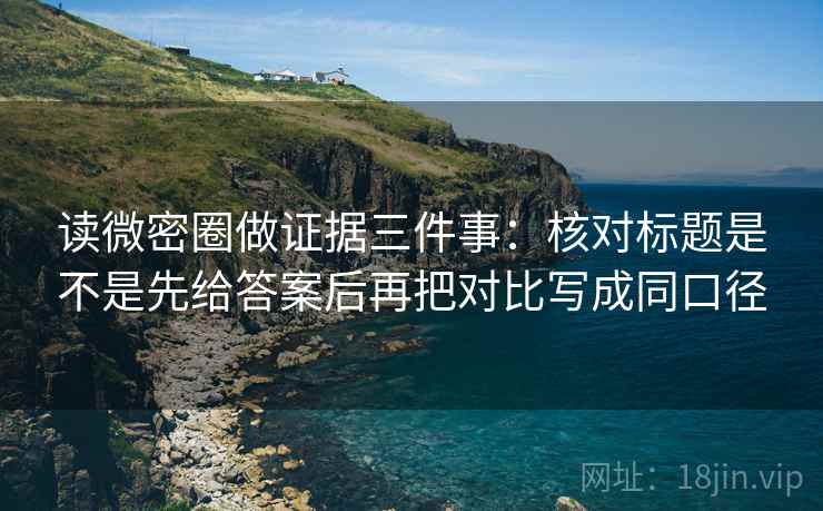 读微密圈做证据三件事：核对标题是不是先给答案后再把对比写成同口径