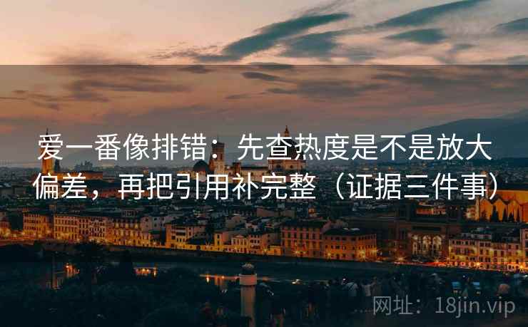 爱一番像排错：先查热度是不是放大偏差，再把引用补完整（证据三件事）