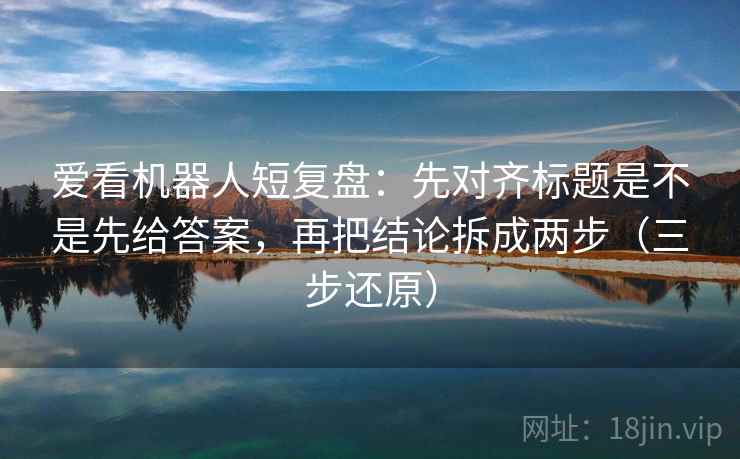 爱看机器人短复盘：先对齐标题是不是先给答案，再把结论拆成两步（三步还原）