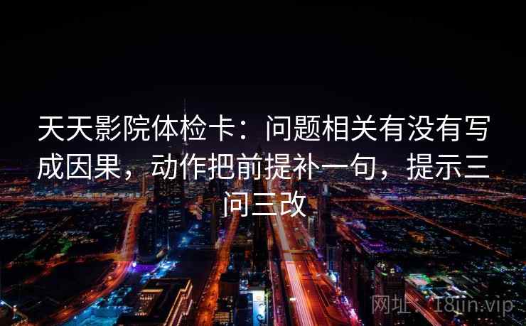 天天影院体检卡:问题相关有没有写成因果,动作把前提补一句,提示三问三改 天天影院体检卡:问题相关有没有写成因果,动作把前提补一句,提示三问三改