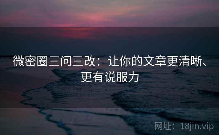 微密圈三问三改：让你的文章更清晰、更有说服力