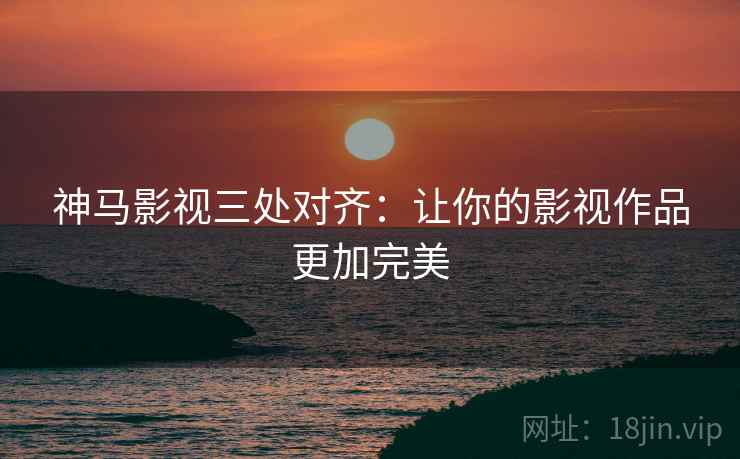 神马影视三处对齐:让你的影视作品更加完美 神马影视三处对齐:让你的影视作品更加完美