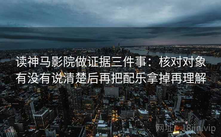 读神马影院做证据三件事:核对对象有没有说清楚后再把配乐拿掉再理解 读神马影院做证据三件事:核对对象有没有说清楚后再把配乐拿掉再理解