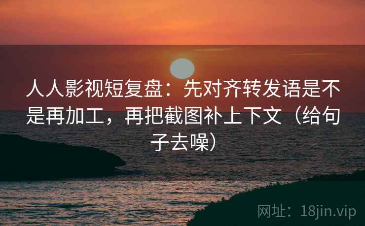 人人影视短复盘：先对齐转发语是不是再加工，再把截图补上下文（给句子去噪）