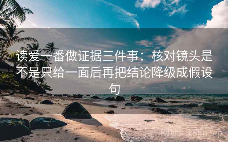 读爱一番做证据三件事：核对镜头是不是只给一面后再把结论降级成假设句